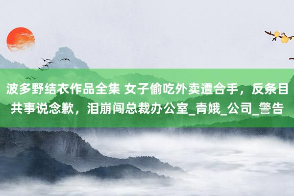 波多野结衣作品全集 女子偷吃外卖遭合手，反条目共事说念歉，泪崩闯总裁办公室_青娥_公司_警告