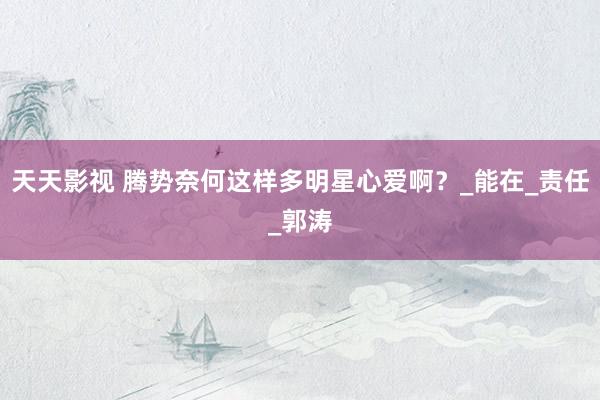 天天影视 腾势奈何这样多明星心爱啊？_能在_责任_郭涛