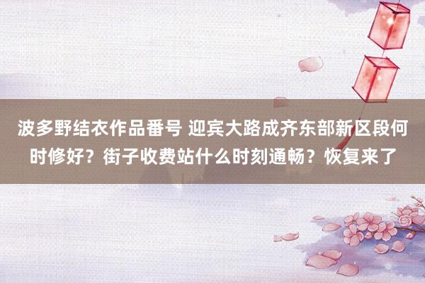 波多野结衣作品番号 迎宾大路成齐东部新区段何时修好？街子收费站什么时刻通畅？恢复来了