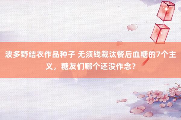 波多野结衣作品种子 无须钱裁汰餐后血糖的7个主义，糖友们哪个还没作念？