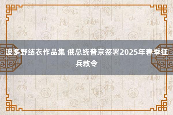 波多野结衣作品集 俄总统普京签署2025年春季征兵敕令