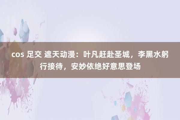 cos 足交 遮天动漫：叶凡赶赴圣城，李黑水躬行接待，安妙依绝好意思登场