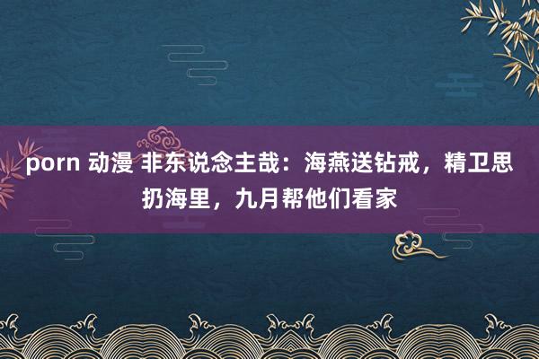 porn 动漫 非东说念主哉：海燕送钻戒，精卫思扔海里，九月帮他们看家