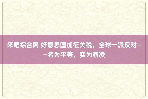 来吧综合网 好意思国加征关税，全球一派反对——名为平等，实为霸凌