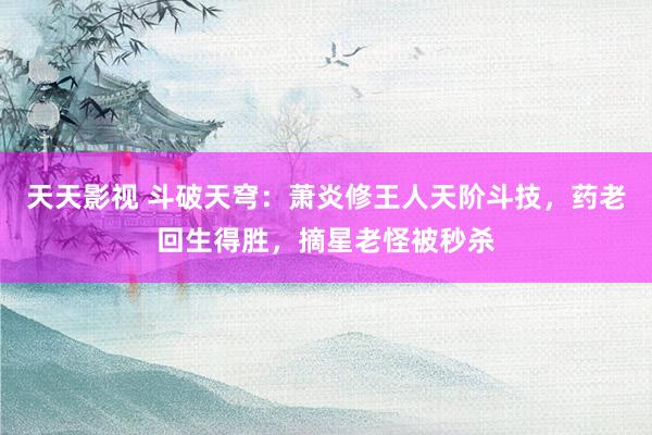 天天影视 斗破天穹：萧炎修王人天阶斗技，药老回生得胜，摘星老怪被秒杀