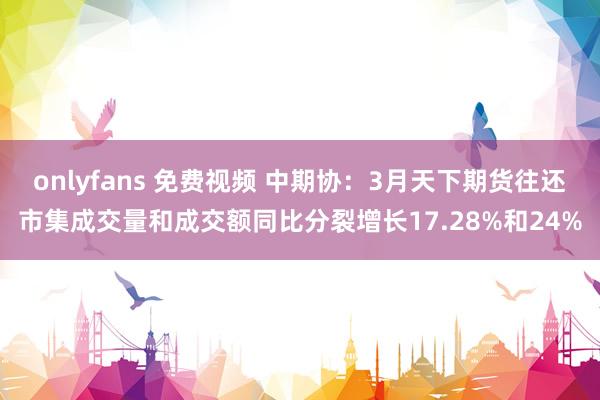 onlyfans 免费视频 中期协：3月天下期货往还市集成交量和成交额同比分裂增长17.28%和24%