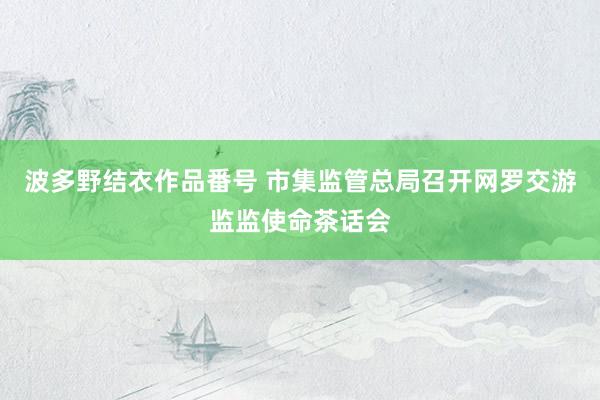 波多野结衣作品番号 市集监管总局召开网罗交游监监使命茶话会