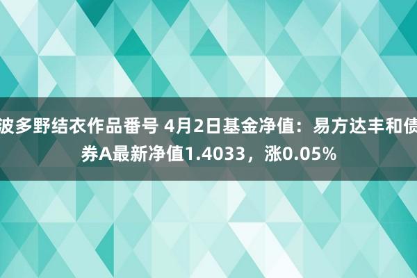 波多野结衣作品番号 4月2日基金净值：易方达丰和债券A最新净值1.4033，涨0.05%
