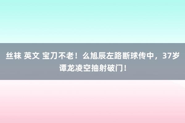 丝袜 英文 宝刀不老！么旭辰左路断球传中，37岁谭龙凌空抽射破门！