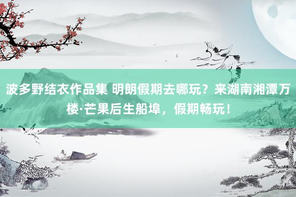 波多野结衣作品集 明朗假期去哪玩？来湖南湘潭万楼·芒果后生船埠，假期畅玩！
