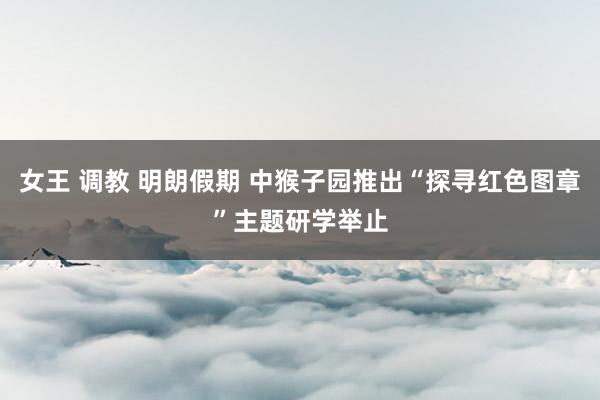 女王 调教 明朗假期 中猴子园推出“探寻红色图章”主题研学举止