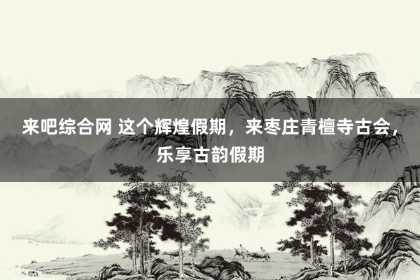 来吧综合网 这个辉煌假期，来枣庄青檀寺古会，乐享古韵假期
