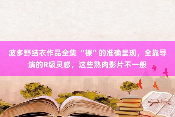 波多野结衣作品全集 “裸”的准确呈现，全靠导演的R级灵感，这些熟肉影片不一般