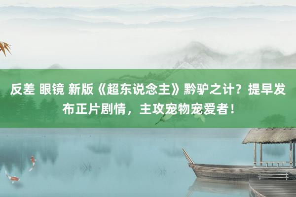反差 眼镜 新版《超东说念主》黔驴之计？提早发布正片剧情，主攻宠物宠爱者！