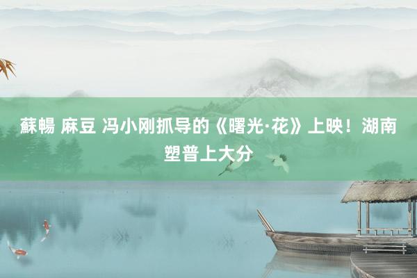 蘇暢 麻豆 冯小刚抓导的《曙光·花》上映！湖南塑普上大分