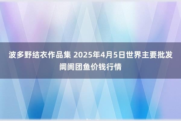 波多野结衣作品集 2025年4月5日世界主要批发阛阓团鱼价钱行情