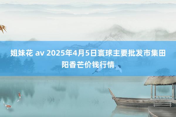 姐妹花 av 2025年4月5日寰球主要批发市集田阳香芒价钱行情
