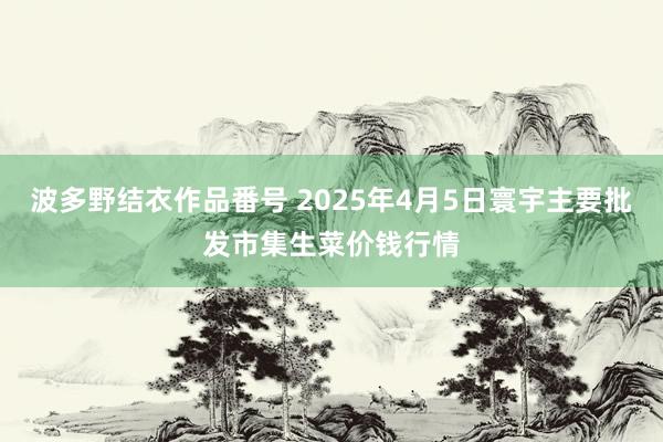 波多野结衣作品番号 2025年4月5日寰宇主要批发市集生菜价钱行情