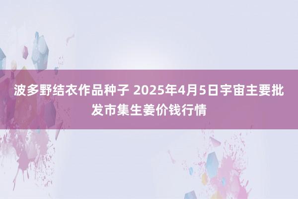 波多野结衣作品种子 2025年4月5日宇宙主要批发市集生姜价钱行情