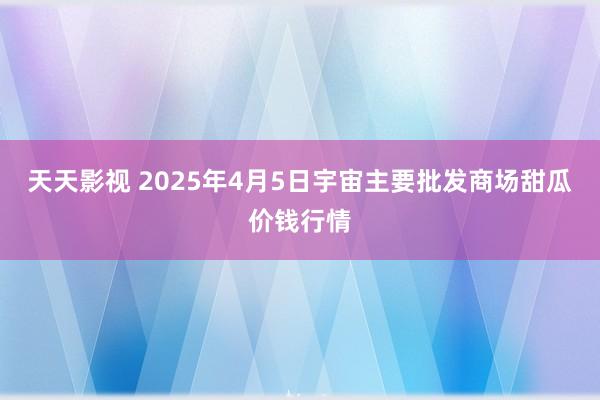 天天影视 2025年4月5日宇宙主要批发商场甜瓜价钱行情