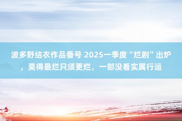 波多野结衣作品番号 2025一季度“烂剧”出炉，莫得最烂只须更烂，一部没看实属行运
