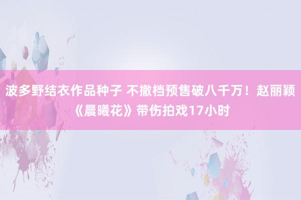 波多野结衣作品种子 不撤档预售破八千万！赵丽颖《晨曦花》带伤拍戏17小时