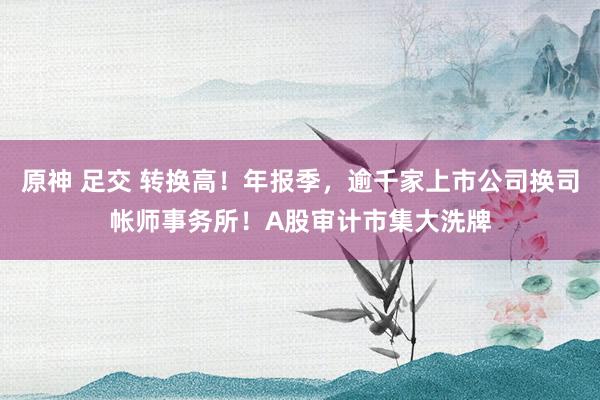 原神 足交 转换高！年报季，逾千家上市公司换司帐师事务所！A股审计市集大洗牌