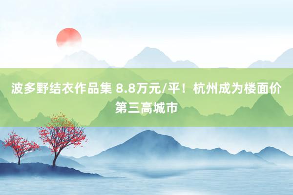 波多野结衣作品集 8.8万元/平！杭州成为楼面价第三高城市