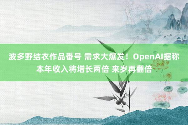 波多野结衣作品番号 需求大爆发！OpenAI据称本年收入将增长两倍 来岁再翻倍