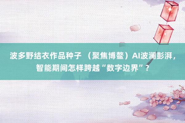 波多野结衣作品种子 （聚焦博鳌）AI波澜彭湃，智能期间怎样跨越“数字边界”？