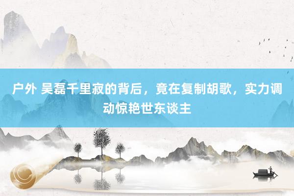 户外 吴磊千里寂的背后，竟在复制胡歌，实力调动惊艳世东谈主
