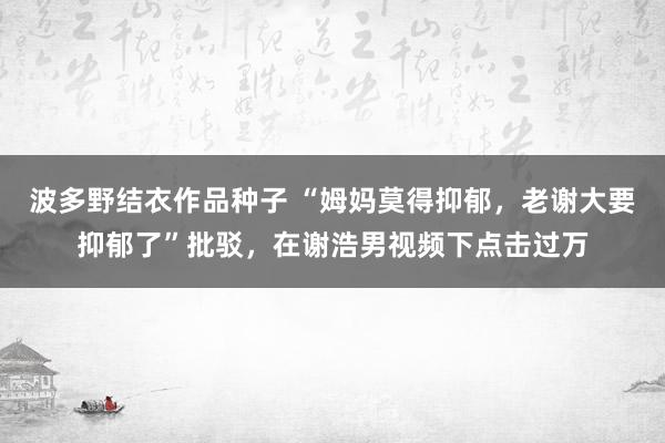波多野结衣作品种子 “姆妈莫得抑郁，老谢大要抑郁了”批驳，在谢浩男视频下点击过万