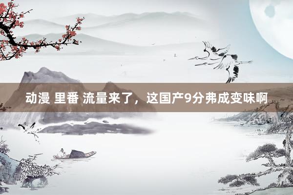 动漫 里番 流量来了，这国产9分弗成变味啊