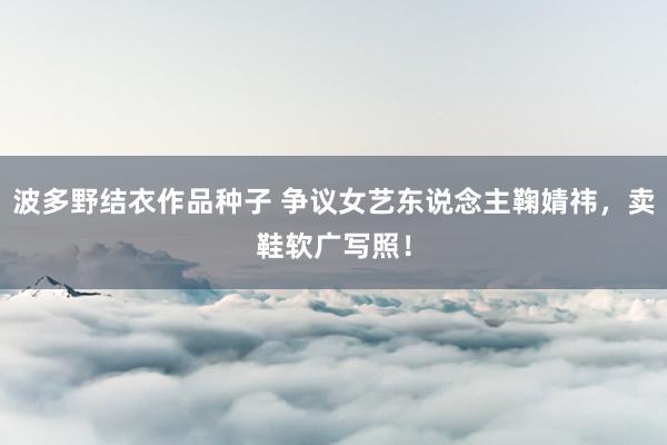 波多野结衣作品种子 争议女艺东说念主鞠婧祎，卖鞋软广写照！