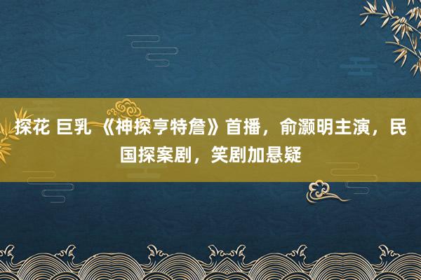探花 巨乳 《神探亨特詹》首播，俞灏明主演，民国探案剧，笑剧加悬疑