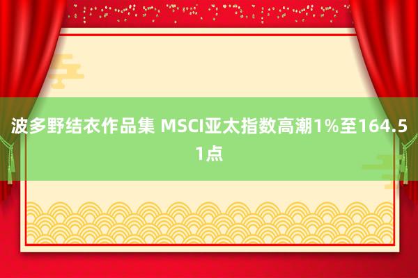 波多野结衣作品集 MSCI亚太指数高潮1%至164.51点