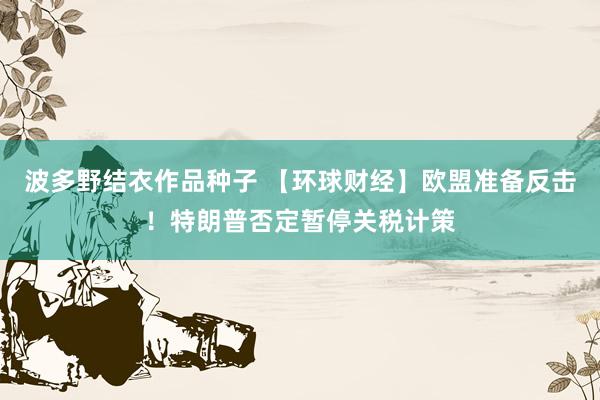 波多野结衣作品种子 【环球财经】欧盟准备反击！特朗普否定暂停关税计策