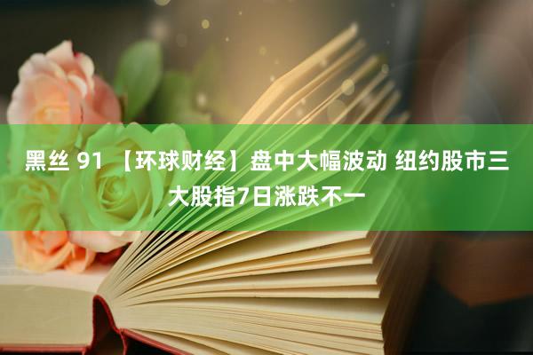 黑丝 91 【环球财经】盘中大幅波动 纽约股市三大股指7日涨跌不一
