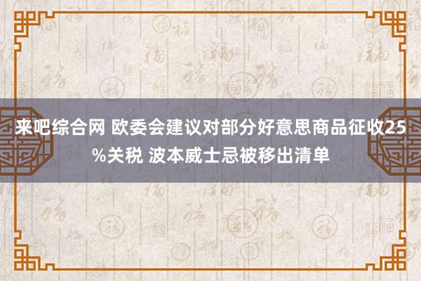 来吧综合网 欧委会建议对部分好意思商品征收25%关税 波本威士忌被移出清单
