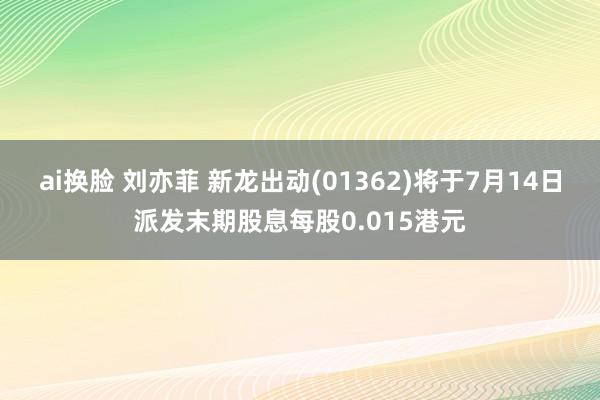 ai换脸 刘亦菲 新龙出动(01362)将于7月14日派发末期股息每股0.015港元