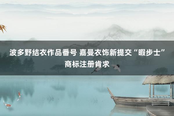 波多野结衣作品番号 嘉曼衣饰新提交“暇步士”商标注册肯求