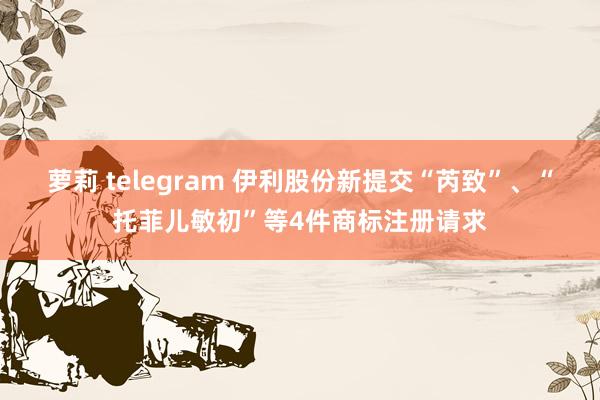 萝莉 telegram 伊利股份新提交“芮致”、“托菲儿敏初”等4件商标注册请求