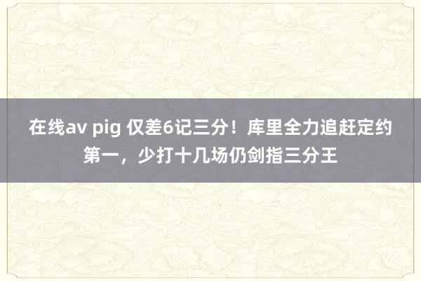 在线av pig 仅差6记三分！库里全力追赶定约第一，少打十几场仍剑指三分王