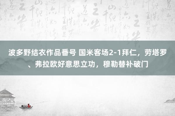 波多野结衣作品番号 国米客场2-1拜仁，劳塔罗、弗拉欧好意思立功，穆勒替补破门