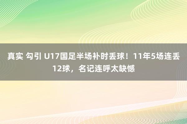 真实 勾引 U17国足半场补时丢球！11年5场连丢12球，名记连呼太缺憾