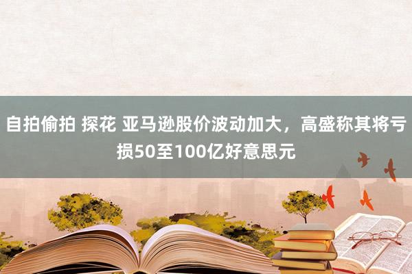 自拍偷拍 探花 亚马逊股价波动加大，高盛称其将亏损50至100亿好意思元