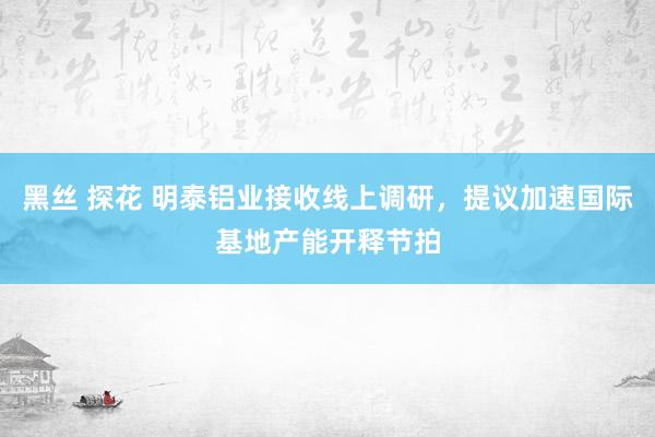 黑丝 探花 明泰铝业接收线上调研，提议加速国际基地产能开释节拍