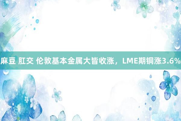 麻豆 肛交 伦敦基本金属大皆收涨，LME期铜涨3.6%