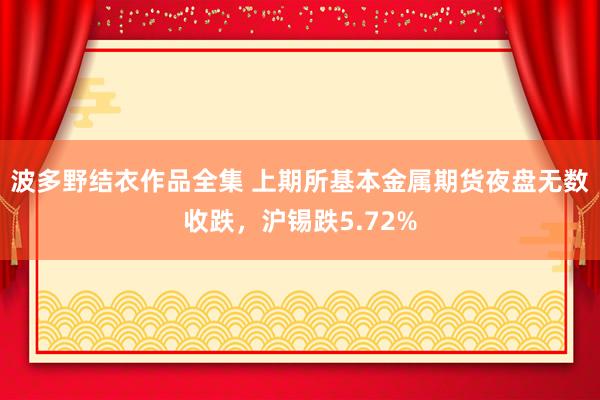 波多野结衣作品全集 上期所基本金属期货夜盘无数收跌，沪锡跌5.72%