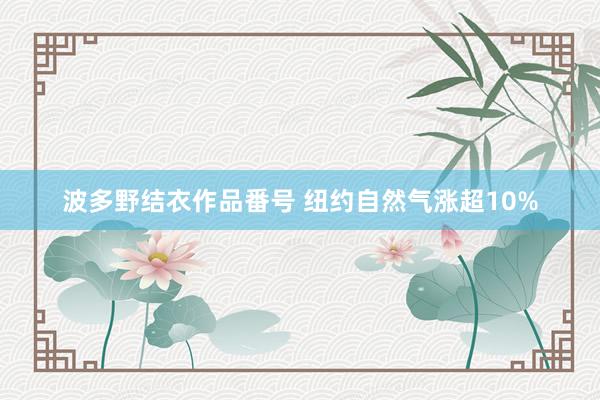 波多野结衣作品番号 纽约自然气涨超10%